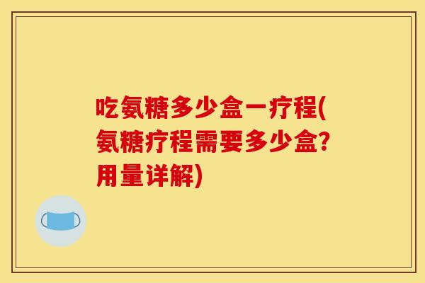 吃氨糖多少盒一疗程(氨糖疗程需要多少盒?用量详解) 吃氨糖多少盒一疗程(氨糖疗程需要多少盒?用量详解)