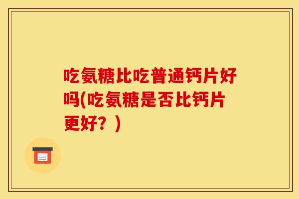 吃氨糖比吃普通钙片好吗(吃氨糖是否比钙片更好？)