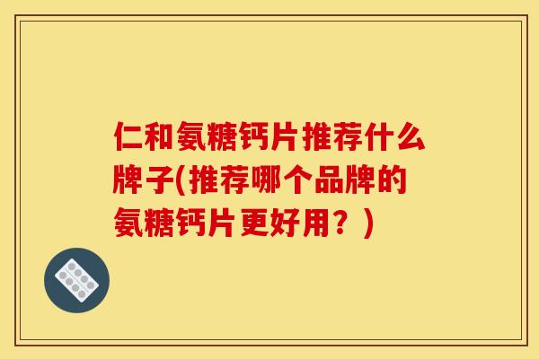 仁和氨糖钙片推荐什么牌子(推荐哪个品牌的氨糖钙片更好用？)