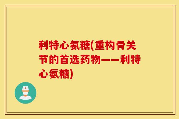利特心氨糖(重构骨关节的首选药物——利特心氨糖)