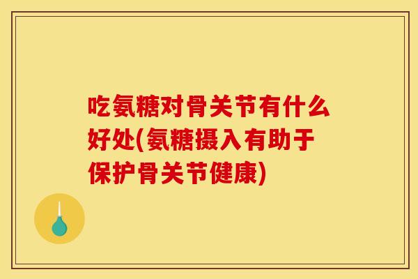 吃氨糖对骨关节有什么好处(氨糖摄入有助于保护骨关节健康)
