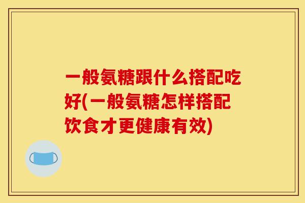 一般氨糖跟什么搭配吃好(一般氨糖怎样搭配饮食才更健康有效)
