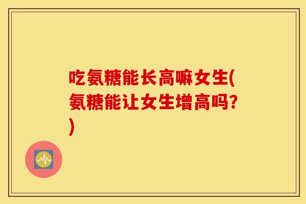 吃氨糖能长高嘛女生(氨糖能让女生增高吗？)