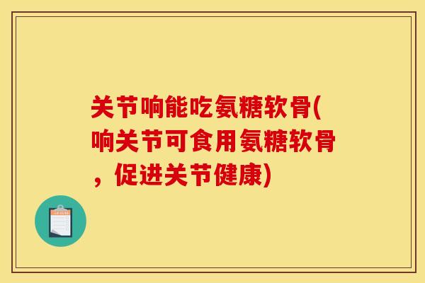 关节响能吃氨糖软骨(响关节可食用氨糖软骨，促进关节健康)