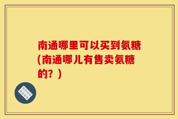 南通哪里可以买到氨糖(南通哪儿有售卖氨糖的？)