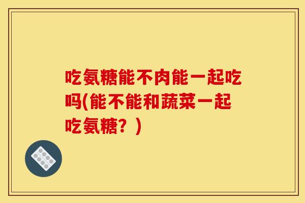 吃氨糖能不肉能一起吃吗(能不能和蔬菜一起吃氨糖？)
