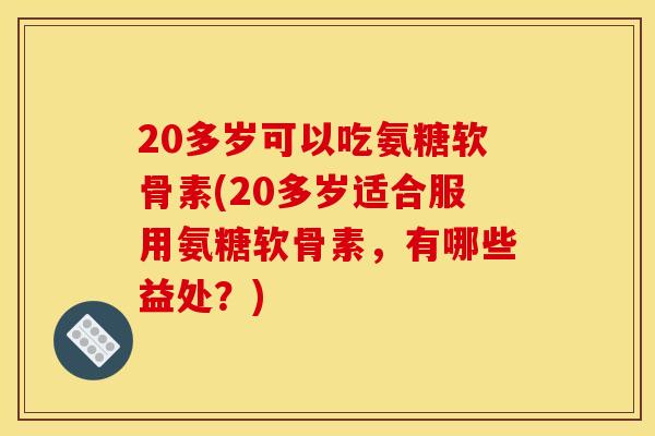 20多岁可以吃氨糖软骨素(20多岁适合服用氨糖软骨素，有哪些益处？)
