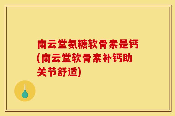 南云堂氨糖软骨素是钙(南云堂软骨素补钙助关节舒适)