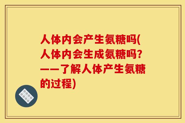 人体内会产生氨糖吗(人体内会生成氨糖吗？——了解人体产生氨糖的过程)