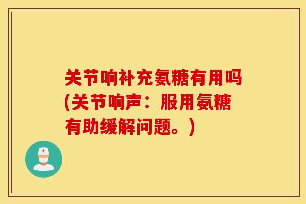 关节响补充氨糖有用吗(关节响声：服用氨糖有助缓解问题。)