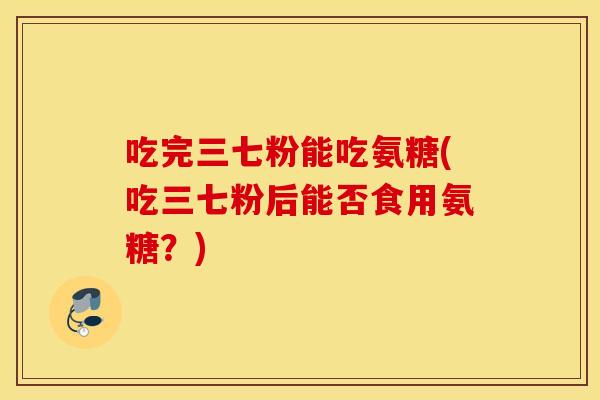 吃完三七粉能吃氨糖(吃三七粉后能否食用氨糖？)