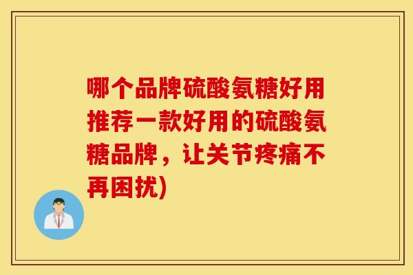 哪个品牌硫酸氨糖好用推荐一款好用的硫酸氨糖品牌，让关节疼痛不再困扰)