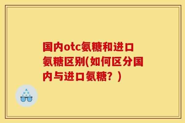 国内otc氨糖和进口氨糖区别(如何区分国内与进口氨糖？)