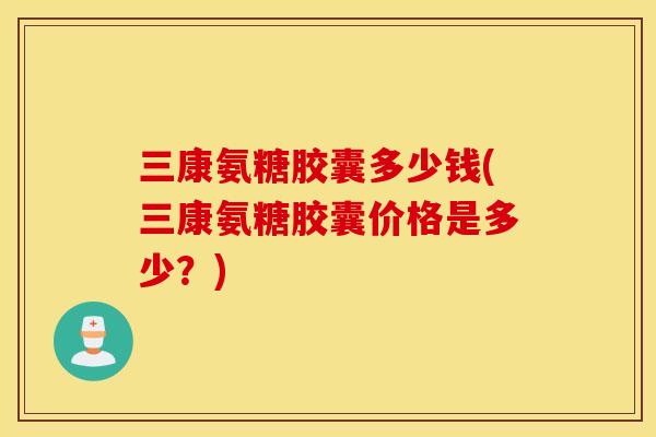 三康氨糖胶囊多少钱(三康氨糖胶囊价格是多少？)