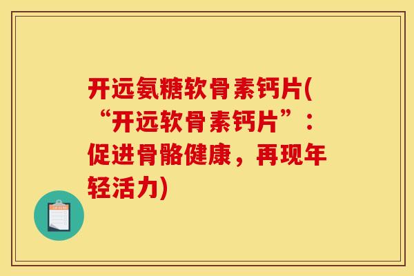 开远氨糖软骨素钙片(“开远软骨素钙片”：促进骨骼健康，再现年轻活力)