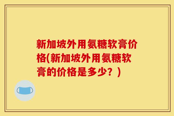 新加坡外用氨糖软膏价格(新加坡外用氨糖软膏的价格是多少？)