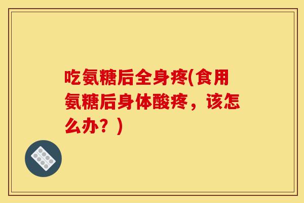 吃氨糖后全身疼(食用氨糖后身体酸疼，该怎么办？)