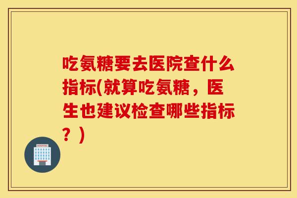 吃氨糖要去医院查什么指标(就算吃氨糖，医生也建议检查哪些指标？)