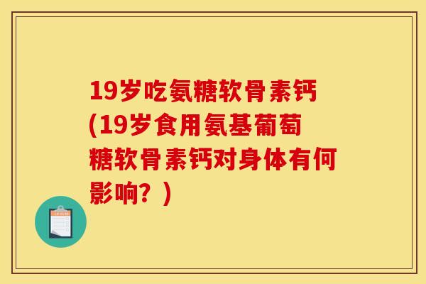 19岁吃氨糖软骨素钙(19岁食用氨基葡萄糖软骨素钙对身体有何影响？)