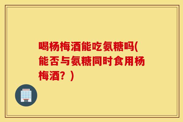 喝杨梅酒能吃氨糖吗(能否与氨糖同时食用杨梅酒？)