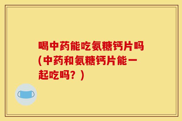 喝中药能吃氨糖钙片吗(中药和氨糖钙片能一起吃吗？)