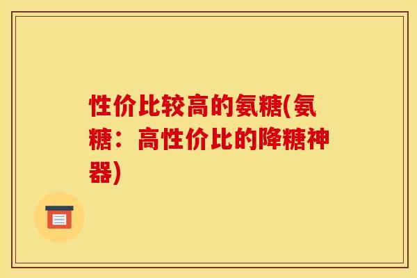 性价比较高的氨糖(氨糖：高性价比的降糖神器)
