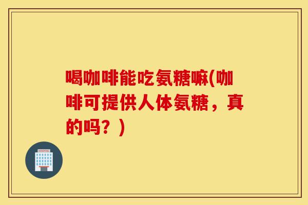 喝咖啡能吃氨糖嘛(咖啡可提供人体氨糖，真的吗？)