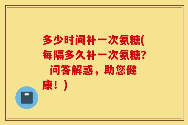 多少时间补一次氨糖(每隔多久补一次氨糖? 问答解惑,助您健康!) 多少时间补一次氨糖(每隔多久补一次氨糖? 问答解惑,助您健康!)