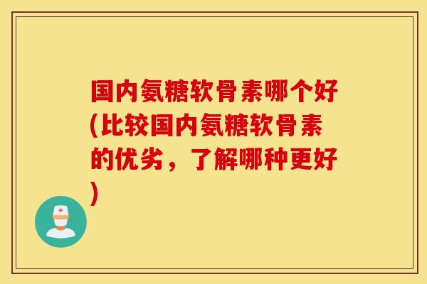 国内氨糖软骨素哪个好(比较国内氨糖软骨素的优劣，了解哪种更好)