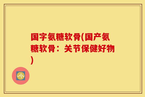 国字氨糖软骨(国产氨糖软骨：关节保健好物)
