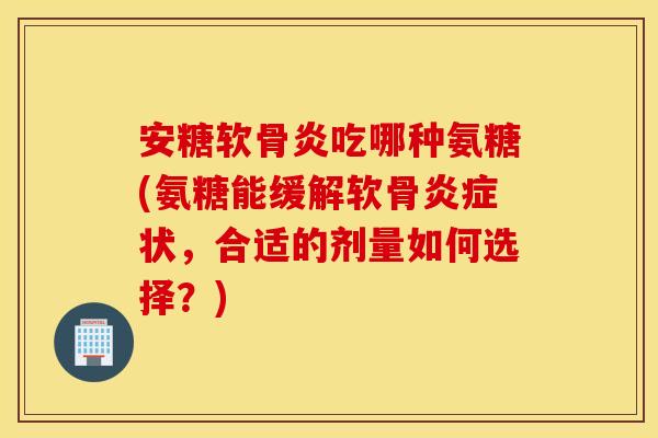 安糖软骨炎吃哪种氨糖(氨糖能缓解软骨炎症状,合适的剂量如何选择?) 安糖软骨炎吃哪种氨糖(氨糖能缓解软骨炎症状,合适的剂量如何选择?)