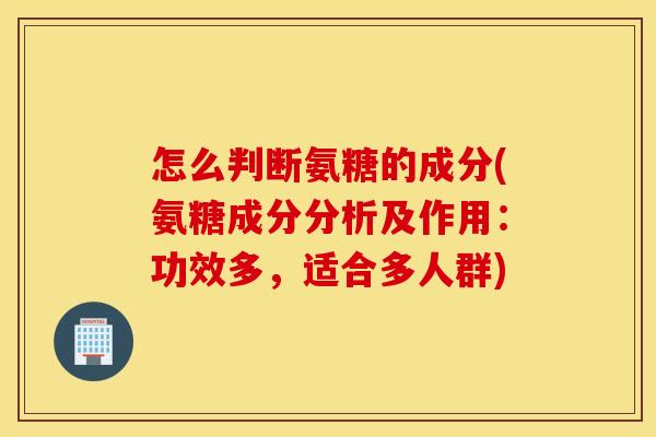 怎么判断氨糖的成分(氨糖成分分析及作用：功效多，适合多人群)