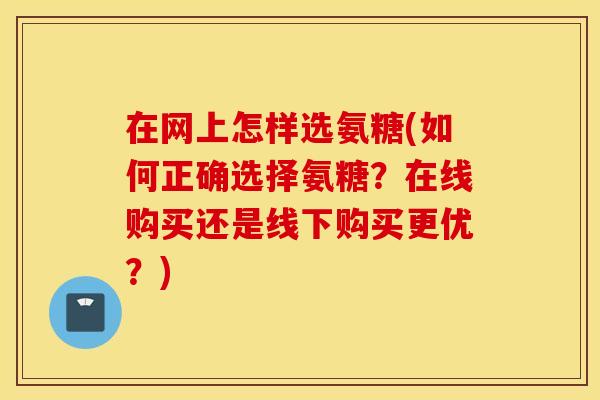 在网上怎样选氨糖(如何正确选择氨糖？在线购买还是线下购买更优？)