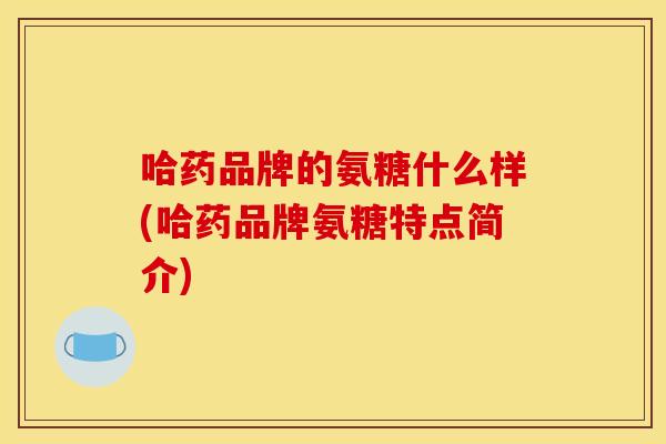 哈药品牌的氨糖什么样(哈药品牌氨糖特点简介)
