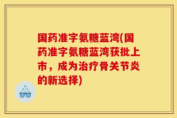 国药准字氨糖蓝湾(国药准字氨糖蓝湾获批上市，成为治疗骨关节炎的新选择)