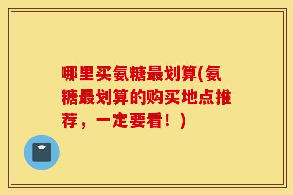 哪里买氨糖最划算(氨糖最划算的购买地点推荐，一定要看！)