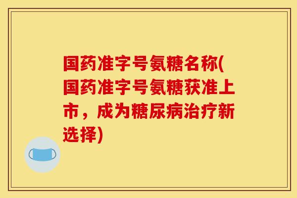 国药准字号氨糖名称(国药准字号氨糖获准上市，成为糖尿病治疗新选择)