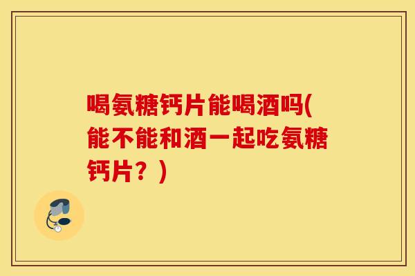 喝氨糖钙片能喝酒吗(能不能和酒一起吃氨糖钙片？)