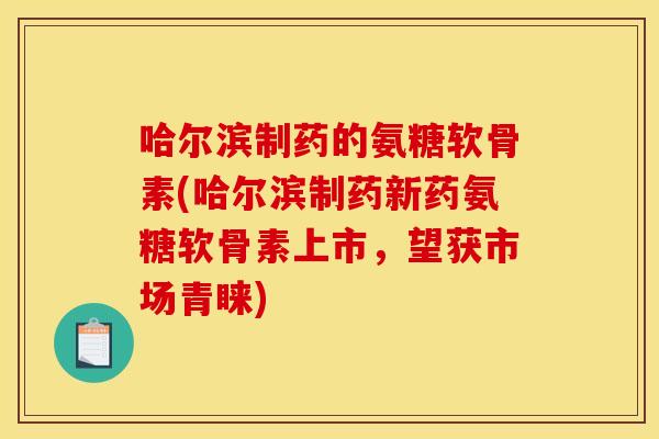 哈尔滨制药的氨糖软骨素(哈尔滨制药新药氨糖软骨素上市，望获市场青睐)