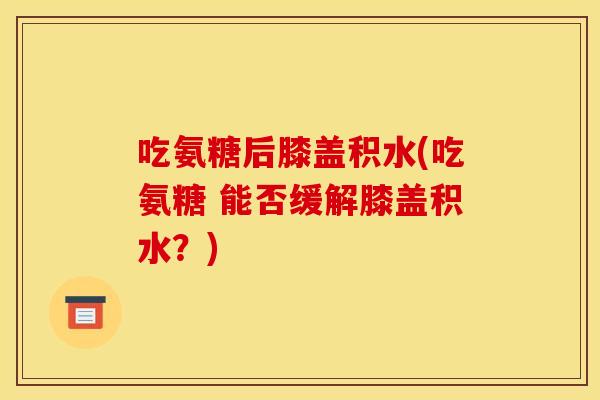 吃氨糖后膝盖积水(吃氨糖 能否缓解膝盖积水？)