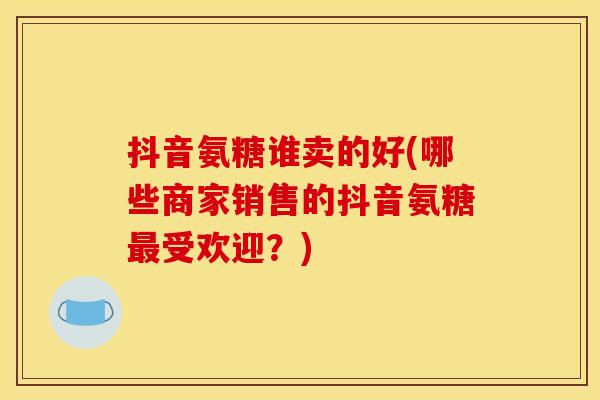 抖音氨糖谁卖的好(哪些商家销售的抖音氨糖最受欢迎？)