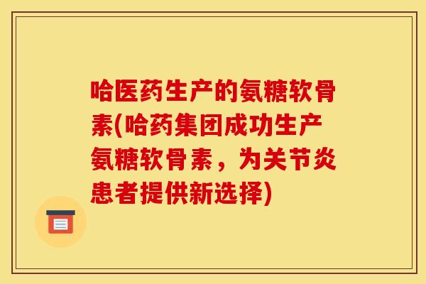 哈医药生产的氨糖软骨素(哈药集团成功生产氨糖软骨素，为关节炎患者提供新选择)