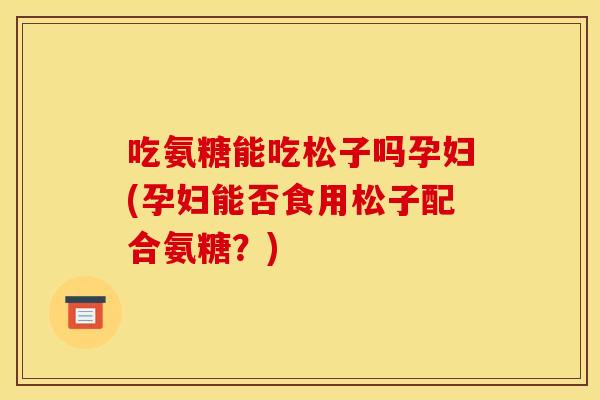 吃氨糖能吃松子吗孕妇(孕妇能否食用松子配合氨糖？)