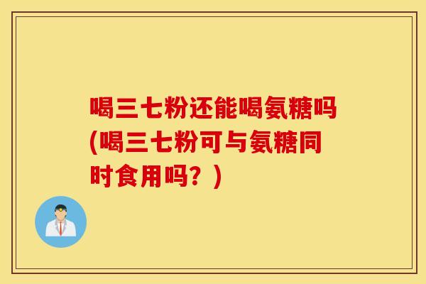 喝三七粉还能喝氨糖吗(喝三七粉可与氨糖同时食用吗？)
