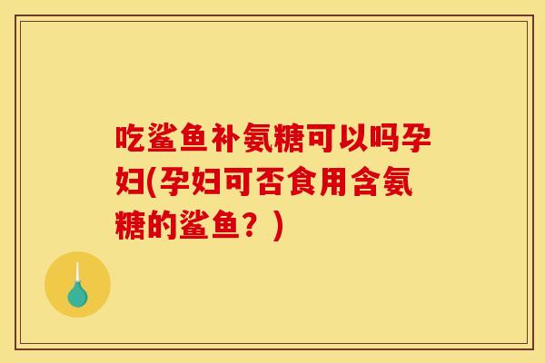 吃鲨鱼补氨糖可以吗孕妇(孕妇可否食用含氨糖的鲨鱼？)