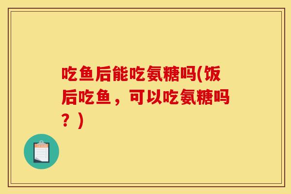 吃鱼后能吃氨糖吗(饭后吃鱼，可以吃氨糖吗？)