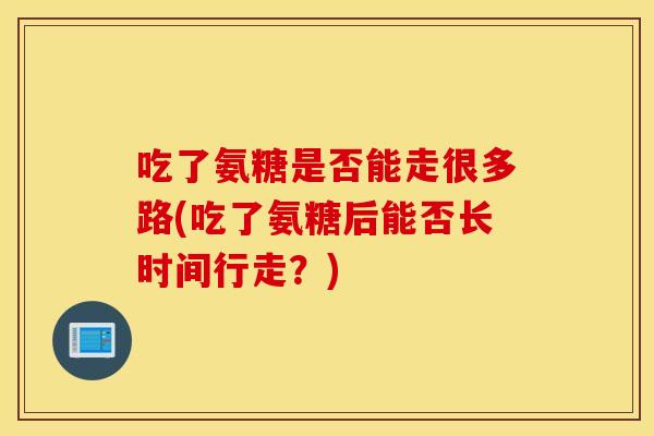 吃了氨糖是否能走很多路(吃了氨糖后能否长时间行走？)