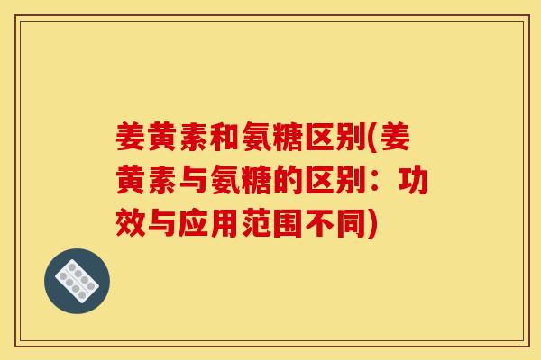 姜黄素和氨糖区别(姜黄素与氨糖的区别：功效与应用范围不同)