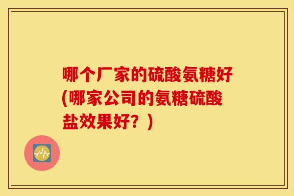 哪个厂家的硫酸氨糖好(哪家公司的氨糖硫酸盐效果好？)