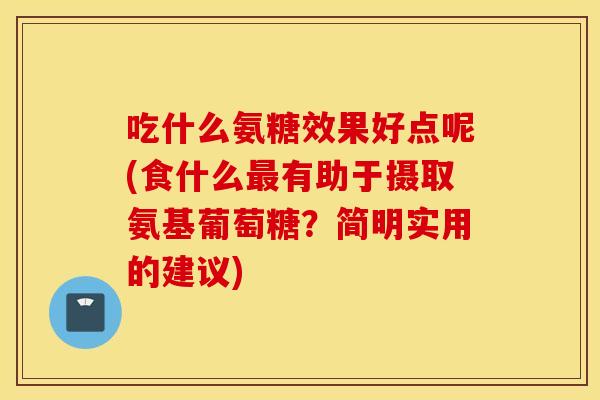 吃什么氨糖效果好点呢(食什么最有助于摄取氨基葡萄糖？简明实用的建议)